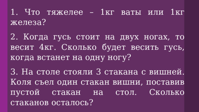 1. Что тяжелее – 1кг ваты или 1кг железа? 2. Когда гусь стоит на двух ногах, то весит 4кг. Сколько будет весить гусь, когда встанет на одну ногу? 3. На столе стояли 3 стакана с вишней. Коля съел один стакан вишни, поставив пустой стакан на стол. Сколько стаканов осталось? 