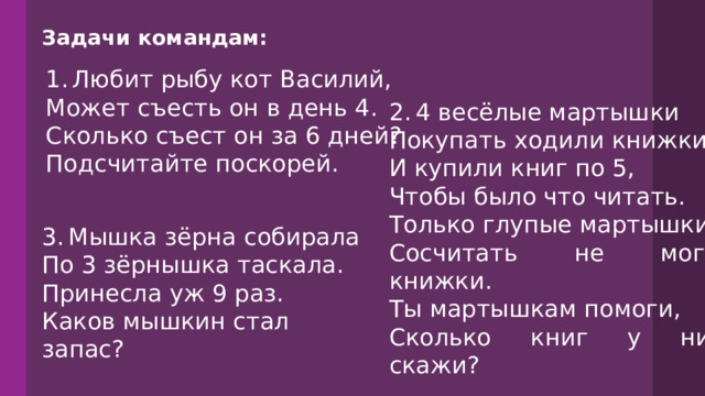 Задачи командам:  1.  Любит рыбу кот Василий, Может съесть он в день 4. Сколько съест он за 6 дней? Подсчитайте поскорей. 2.  4 весёлые мартышки Покупать ходили книжки. И купили книг по 5, Чтобы было что читать. Только глупые мартышки Сосчитать не могут книжки. Ты мартышкам помоги, Сколько книг у них, скажи? 3.  Мышка зёрна собирала По 3 зёрнышка таскала. Принесла уж 9 раз. Каков мышкин стал запас? 
