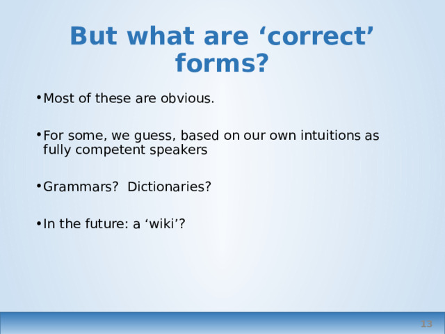 But what are ‘correct’ forms? Most of these are obvious. For some, we guess, based on our own intuitions as fully competent speakers Grammars? Dictionaries? In the future: a ‘wiki’? See previous examples. A wiki? An international team, initiated by one of the associations or collaboration between them/ Where they don’t – that’s where we need the codification. I want to know there’s somewhere I can go to look sth up, for example have, have got. Have to be wary of BrE or AmE grammars; or corpora based only on NSS   