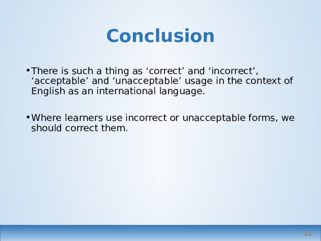 Conclusion There is such a thing as ‘correct’ and ‘incorrect’, ‘acceptable’ and ‘unacceptable’ usage in the context of English as an international language. Where learners use incorrect or unacceptable forms, we should correct them. I might explain why I’m correcting something, i.e. explain that in certain contexts this might be correct – but still I’d relate to it to all intents and purposes as incorrect, just as I might correct colloquialisms in a formal essay. Adding explanations where appropriate depending on the learner. … which brings me to my next topic.   