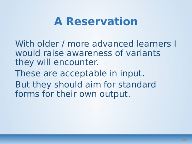 A Reservation With older / more advanced learners I would raise awareness of variants they will encounter. These are acceptable in input. But they should aim for standard forms for their own output.  