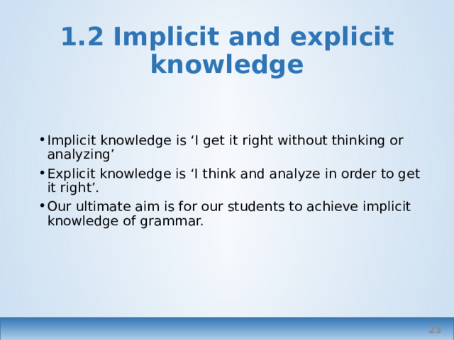 1.2 Implicit and explicit knowledge Implicit knowledge is ‘I get it right without thinking or analyzing’ Explicit knowledge is ‘I think and analyze in order to get it right’. Our ultimate aim is for our students to achieve implicit knowledge of grammar. arguably knowledge vs teaching   