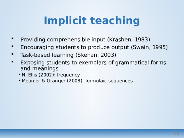 Implicit teaching Providing comprehensible input (Krashen, 1983) Encouraging students to produce output (Swain, 1995) Task-based learning (Skehan, 2003) Exposing students to exemplars of grammatical forms and meanings N. Ellis (2002): frequency Meunier & Granger (2008): formulaic sequences N. Ellis (2002): frequency Meunier & Granger (2008): formulaic sequences Ellis – Nick, not Rod   