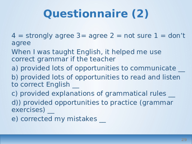 Questionnaire (2) 4 = strongly agree 3= agree 2 = not sure 1 = don’t agree When I was taught English, it helped me use correct grammar if the teacher a) provided lots of opportunities to communicate __ b) provided lots of opportunities to read and listen to correct English __ c) provided explanations of grammatical rules __ d)) provided opportunities to practice (grammar exercises) __ e) corrected my mistakes __  
