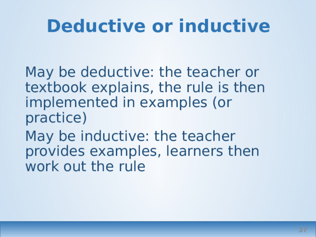 Deductive or inductive May be deductive: the teacher or textbook explains, the rule is then implemented in examples (or practice) May be inductive: the teacher provides examples, learners then work out the rule  