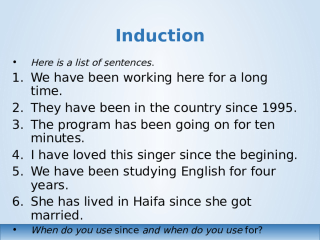 Induction Here is a list of sentences . We have been working here for a long time. They have been in the country since 1995. The program has been going on for ten minutes. I have loved this singer since the begining. We have been studying English for four years. She has lived in Haifa since she got married. When do you use since and  when do you use for?  