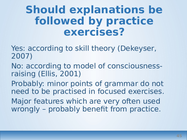Should explanations be followed by practice exercises? Yes: according to skill theory (Dekeyser, 2007) No: according to model of consciousness-raising (Ellis, 2001) Probably: minor points of grammar do not need to be practised in focused exercises. Major features which are very often used wrongly – probably benefit from practice.  