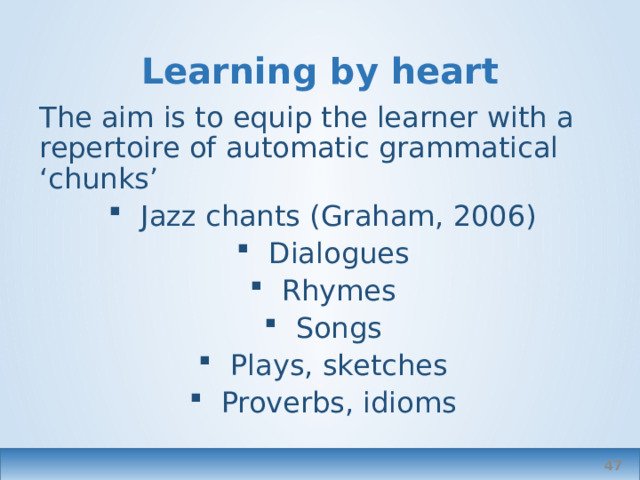 Learning by heart The aim is to equip the learner with a repertoire of automatic grammatical ‘chunks’ Jazz chants (Graham, 2006) Dialogues Rhymes Songs Plays, sketches Proverbs, idioms  