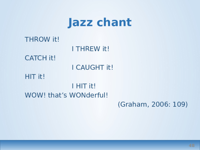 Jazz chant THROW it!  I THREW it! CATCH it!  I CAUGHT it! HIT it!  I HIT it! WOW! that’s WONderful! (Graham, 2006: 109)  