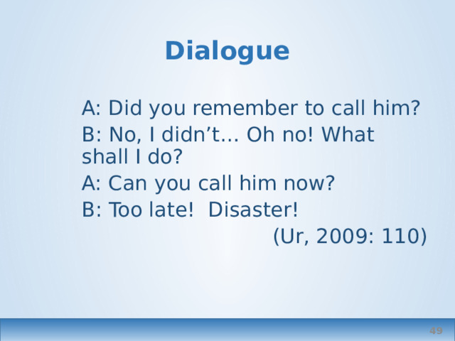 Dialogue A: Did you remember to call him? B: No, I didn’t… Oh no! What shall I do? A: Can you call him now? B: Too late! Disaster! (Ur, 2009: 110)  