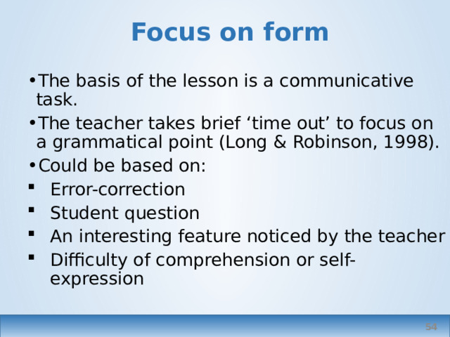 Focus on form The basis of the lesson is a communicative task. The teacher takes brief ‘time out’ to focus on a grammatical point (Long & Robinson, 1998). Could be based on: Error-correction Student question An interesting feature noticed by the teacher Difficulty of comprehension or self-expression   