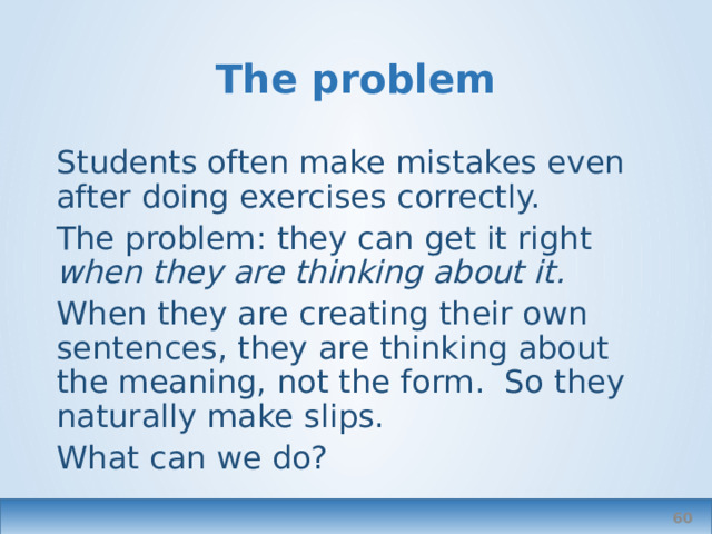 The problem Students often make mistakes even after doing exercises correctly. The problem: they can get it right when they are thinking about it. When they are creating their own sentences, they are thinking about the meaning, not the form. So they naturally make slips. What can we do?  