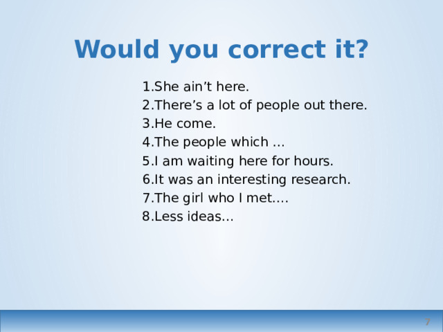 Would you correct it? She ain’t here. There’s a lot of people out there. He come. The people which … I am waiting here for hours. It was an interesting research. The girl who I met…. Less ideas… In formal writing or speech   
