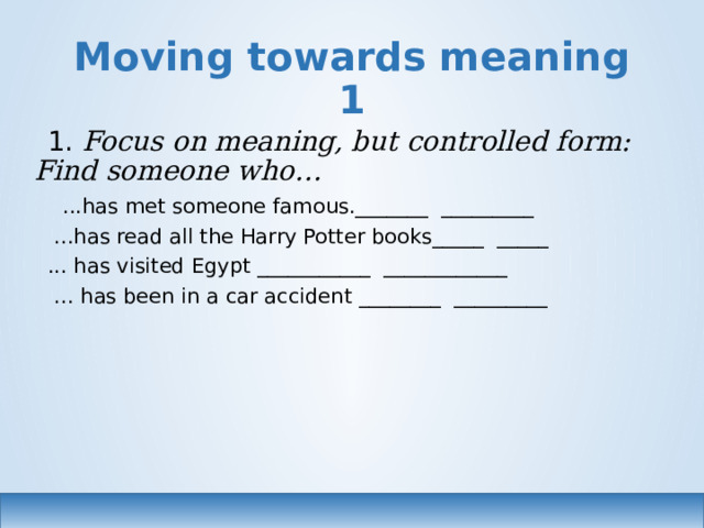 Moving towards meaning 1 1. Focus on meaning, but controlled form: Find someone who…  ...has met someone famous._______ _________  ...has read all the Harry Potter books_____ _____ ... has visited Egypt ___________ ____________  ... has been in a car accident ________ _________ 