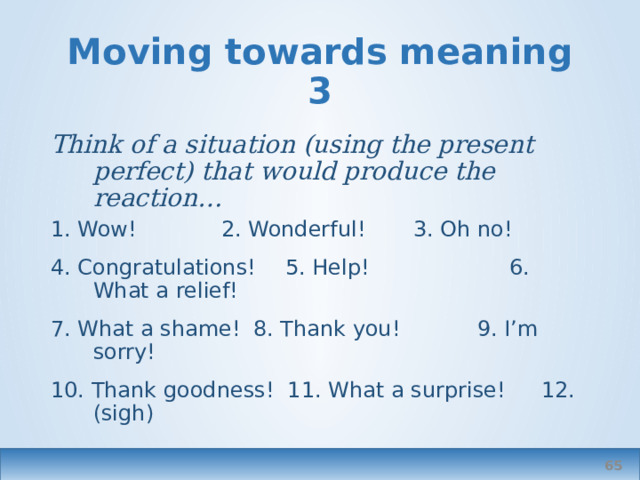 Moving towards meaning 3 Think of a situation (using the present perfect) that would produce the reaction… 1. Wow!    2. Wonderful!   3. Oh no! 4. Congratulations!  5. Help!  6. What a relief! 7. What a shame!  8. Thank you!  9. I’m sorry! 10. Thank goodness! 11. What a surprise!  12. (sigh)  