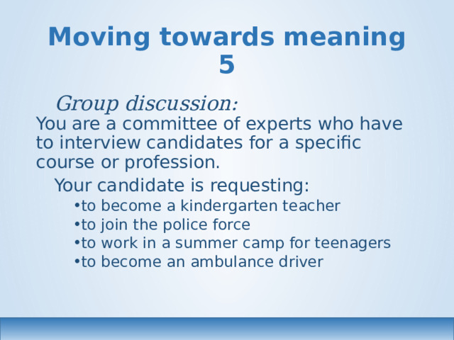 Moving towards meaning 5 Group discussion:  You are a committee of experts who have to interview candidates for a specific course or profession. Your candidate is requesting: to become a kindergarten teacher to join the police force to work in a summer camp for teenagers to become an ambulance driver to become a kindergarten teacher to join the police force to work in a summer camp for teenagers to become an ambulance driver 