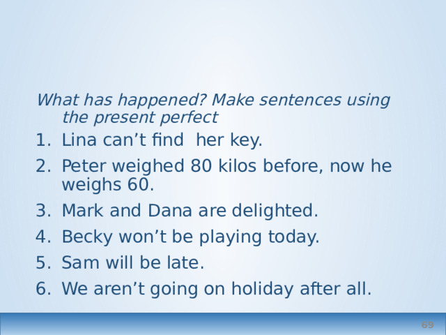 What has happened? Make sentences using the present perfect Lina can’t find her key. Peter weighed 80 kilos before, now he weighs 60. Mark and Dana are delighted. Becky won’t be playing today. Sam will be late. We aren’t going on holiday after all.  