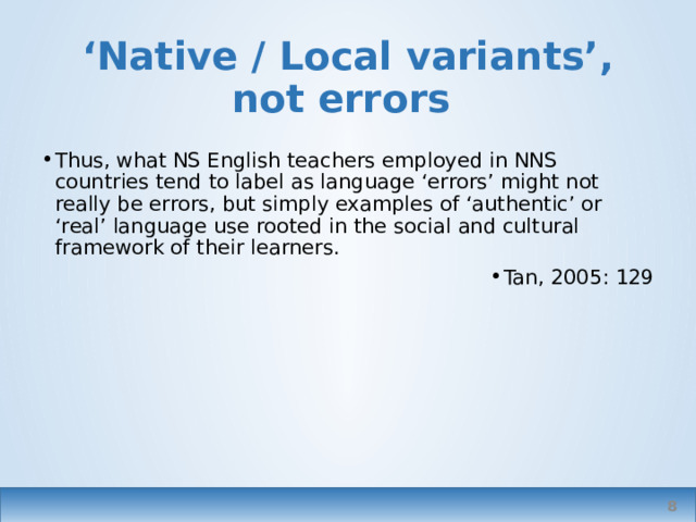 ‘ Native / Local variants’, not errors Thus, what NS English teachers employed in NNS countries tend to label as language ‘errors’ might not really be errors, but simply examples of ‘authentic’ or ‘real’ language use rooted in the social and cultural framework of their learners. Tan, 2005: 129 Tan is talking about variants in Thailand, based on concepts and figures of speech used in   