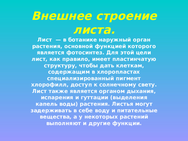 Внешнее строение листа. Лист  — в ботанике наружный орган растения, основной функцией которого является фотосинтез. Для этой цели лист, как правило, имеет пластинчатую структуру, чтобы дать клеткам, содержащим в хлоропластах специализированный пигмент хлорофилл, доступ к солнечному свету. Лист также является органом дыхания, испарения и гуттации (выделения капель воды) растения. Листья могут задерживать в себе воду и питательные вещества, а у некоторых растений выполняют и другие функции. 