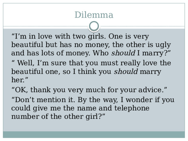 Dilemma “ I’m in love with two girls. One is very beautiful but has no money, the other is ugly and has lots of money. Who should I marry?” “ Well, I’m sure that you must really love the beautiful one, so I think you should marry her.” “ OK, thank you very much for your advice.” “ Don’t mention it. By the way, I wonder if you could give me the name and telephone number of the other girl?” 