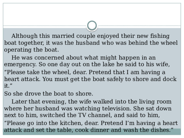  Although this married couple enjoyed their new fishing boat together, it was the husband who was behind the wheel operating the boat.  He was concerned about what might happen in an emergency. So one day out on the lake he said to his wife, “ Please take the wheel, dear. Pretend that I am having a heart attack. You must get the boat safely to shore and dock it.” So she drove the boat to shore.  Later that evening, the wife walked into the living room where her husband was watching television. She sat down next to him, switched the TV channel, and said to him, “ Please go into the kitchen, dear. Pretend I’m having a heart attack and set the table, cook dinner and wash the dishes.” 