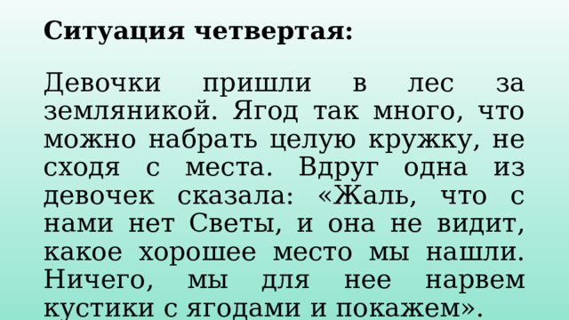 Ситуация четвертая:   Девочки пришли в лес за земляникой. Ягод так много, что можно набрать целую кружку, не сходя с места. Вдруг одна из девочек сказала: «Жаль, что с нами нет Светы, и она не видит, какое хорошее место мы нашли. Ничего, мы для нее нарвем кустики с ягодами и покажем». Правильно ли, решили поступить девочки? 