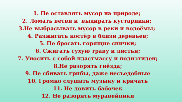 1. Не оставлять мусор на природе; 2. Ломать ветви и выдирать кустарники; 3.Не выбрасывать мусор в реки и водоёмы; 4. Разжигать костёр в близи деревьев; 5. Не бросать горящие спички; 6. Сжигать сухую траву и листья; 7. Уносить с собой пластмассу и полиэтилен; 8.Не разорять гнёзда; 9. Не сбивать грибы, даже несъедобные 10. Громко слушать музыку и кричать 11. Не ловить бабочек 12. Не разорять муравейники 