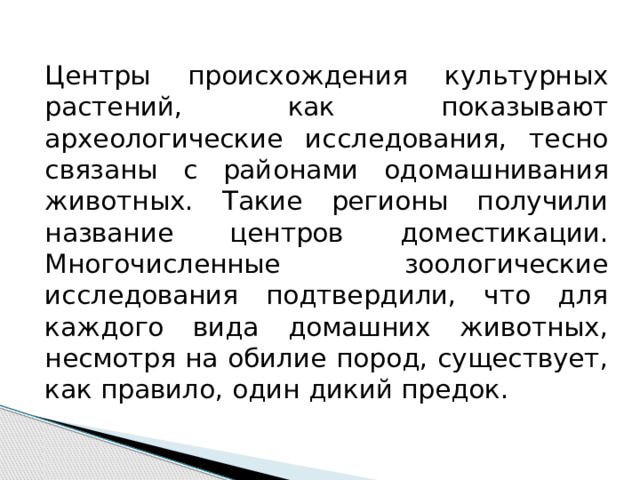 Центры происхождения культурных растений, как показывают археологические исследования, тесно связаны с районами одомашнивания животных. Такие регионы получили название центров доместикации. Многочисленные зоологические исследования подтвердили, что для каждого вида домашних животных, несмотря на обилие пород, существует, как правило, один дикий предок. 