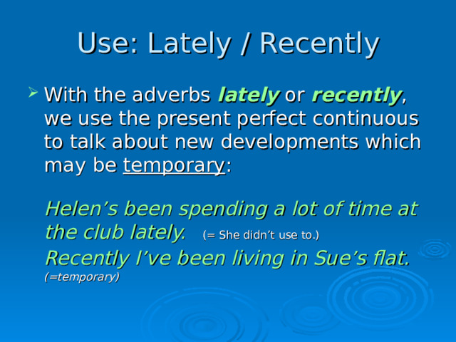 Use: Lately / Recently With the adverbs lately or recently , we use the present perfect continuous to talk about new developments which may be temporary :   Helen’s been spending a lot of time at the club lately.      (= She didn’t use to.)  Recently I’ve been living in Sue’s flat.          (=temporary)   