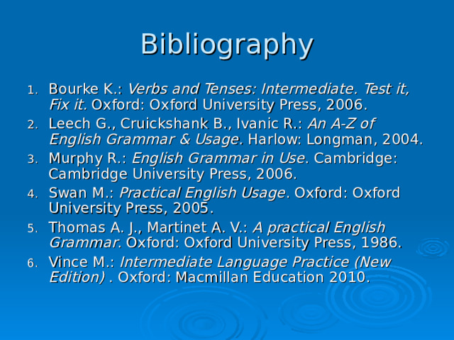Bibliography Bourke K.: Verbs and Tenses: Intermediate. Test it, Fix it. Oxford: Oxford University Press, 2006. Leech G., Cruickshank B., Ivanic R. :  An A-Z of English Grammar & Usage. Harlow: Longman, 2004. Murphy R.: English Grammar in Use . Cambridge: Cambridge University Press, 2006. Swan M.: Practical English Usage . Oxford: Oxford University Press, 2005. Thomas A. J., Martinet A. V.: A practical English Grammar . Oxford: Oxford University Press, 1986. Vince M.: Intermediate Language Practice (New Edition) . Oxford: Macmillan Education 2010. 