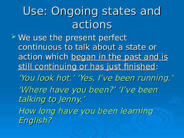 Use: Ongoing states and actions We use the present perfect continuous to talk about a state or action which began in the past and is still continuing or has just finished :  ‘ You look hot.’ ‘Yes, I’ve been running.’  ‘ Where have you been?’ ‘I’ve been talking to Jenny.’  How long have you been learning English?  