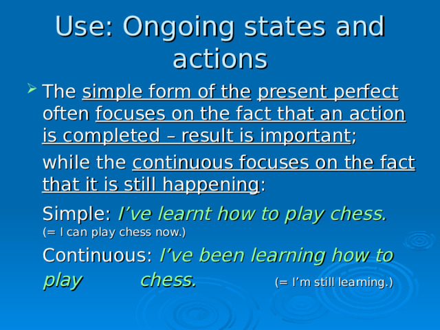 Use: Ongoing states and actions The simple form of the  present perfect often focuses on the fact that an action is completed – result is important ;  while the continuous focuses on the fact that it is still happening :  Simple: I’ve learnt how to play chess.        (= I can play chess now.)  Continuous: I’ve been learning how to play     chess.     (= I’m still learning.)  