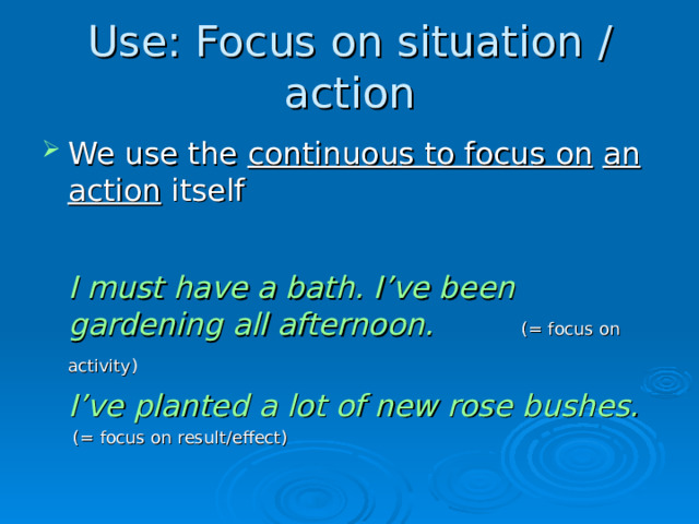 Use: Focus on situation  /  action We use the continuous to focus on  an action  itself   I must have a bath. I’ve been gardening all afternoon.       (=  focus on activity)           I’ve planted a lot o f new rose bushes.         (=  focus on result /effect )  