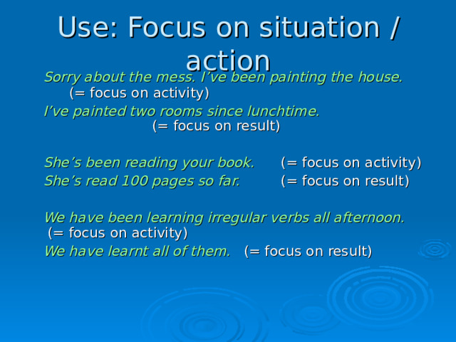 Use: Focus on situation  /  action  Sorry about the mess. I’ve been painting the house.        (=  focus on activity)   I’ve painted two rooms since lunchtime.        (=  focus on result)   She’s been reading your book.   (=  focus on activity)   She’s read 100 pages so far.   (=  focus on result)   We have been learning irregular verbs all afternoon.       (=  focus on activity)   We have learnt all of them.   (=  focus on result)  