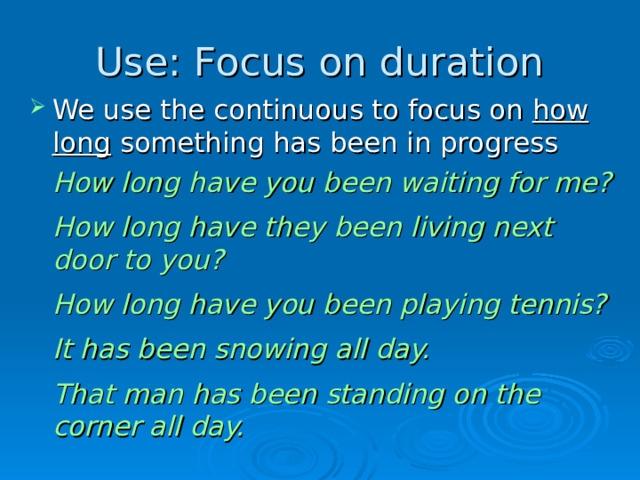 Use: Focus on duration We use the continuous to focus on how long something has been in progress  How long have you been waiting for me?  How long have they been living next door to you?  How long have you been playing tennis?  It has been snowing all day.  That man has been standing on the corner all day.  