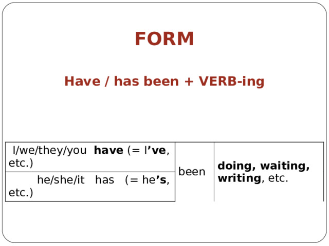         FORM Have  /  has been + VERB -ing  I/we/they/you have (= I ’ve , etc.)  he/she/it has (= he ’s , etc.) been doing, waiting, writing , etc. 