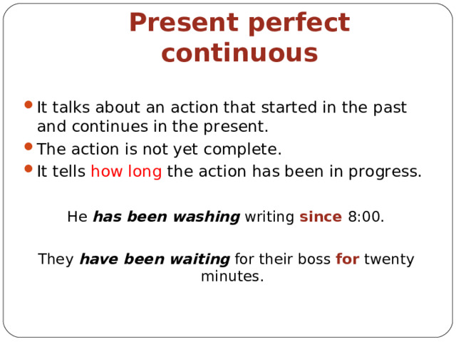 Present perfect continuous It talks about an action that started in the past and continues in the present . The action is not yet complete . It tells how long the action has been in progress. He has been washing w riting since 8:00. They have been waiting for the ir boss  for twenty minutes . 