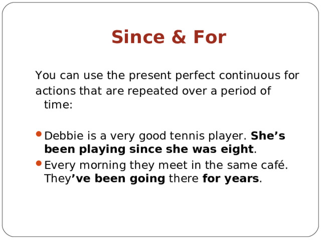 Since & For You can use the present perfect continuous for actions that are repeated over a period of time: Debbie is a very good tennis player. She’s been playing  since she was eight . Every morning they meet in the same café. They ’ve been going there for years . 