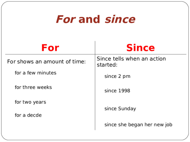 For and since For Since For shows an amount of time: Since tells when an action started:  for a few minutes  since 2 pm  for three weeks   since 1998  for two years  for a decde  since Sunday  since she began her new job 