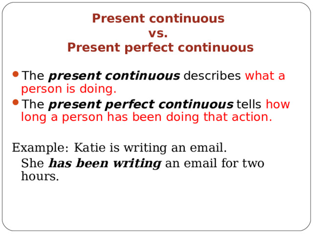 Present continuous  vs.  Present perfect continuous The present continuous describes what a person is doing. The present perfect continuous tells how long a person has been doing that action. Ex ample:  Katie is writing an email.    She has been writing an e mail for two hours. 