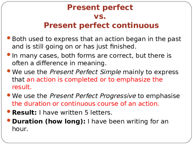  Present perfect  vs.  Present perfect continuous Both used to express that an action began in the past and is still going on or has just finished. In many cases, both forms are correct, but there is often a difference in meaning . We use the  Present Perfect Simple  mainly to express that an action is completed or to emphasi z e the result. We use the  Present Perfect Progressive  to emphasise the duration or continuous course of an action. Result : I have written 5 letters. Duration (how long) : I have been writing for an hour.   