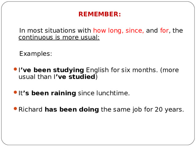 REMEMBER:  In most situations with how long, since, and for , the continuous is more usual:  Examples: I ’ve been studying English for six months. (more usual than I ’ve studied ) It ’s been raining since lunchtime.  Richard has been doing the same job for 20 years. 