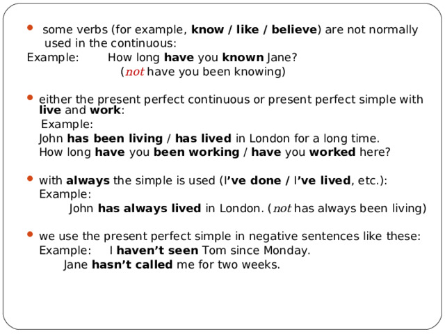  some verbs (for example, know  /  like  /  believe ) are not normally   used in the continuous: Example:  How long have you known Jane?   ( not  have you been knowing) either the present perfect continuous or present perfect simple with live and work :  Example:  J ohn has been living / has lived in London for a long time.  How long have you been working / have you worked here? with always  the simple is used (I ’ve done / I ’ve lived , etc.) :  Example:  John has always lived in London. ( not has always been living) w e use the present perfect simple in negative sentences like these:  Example: I haven’t seen Tom since Monday.     Jane hasn’t called me for two weeks. 