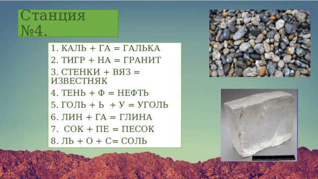 Станция №4. 1. КАЛЬ + ГА = ГАЛЬКА 2. ТИГР + НА = ГРАНИТ 3. СТЕНКИ + ВЯЗ = ИЗВЕСТНЯК 4. ТЕНЬ + Ф = НЕФТЬ 5. ГОЛЬ + Ь + У = УГОЛЬ 6. ЛИН + ГА = ГЛИНА 7. СОК + ПЕ = ПЕСОК 8. ЛЬ + О + С= СОЛЬ 