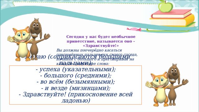 Сегодня у нас будет необычное приветствие, называется оно - «Здравствуйте!» Вы должны поочерёдно касаться одноимённых пальцев рук своего соседа, начиная с большого и проговаривая на каждый следующие слова: - желаю (соприкасаются большими пальцами);  - успеха (указательными);  - большого (средними);  - во всём (безымянными);  - и везде (мизинцами);  - Здравствуйте! (прикосновение всей ладонью) 