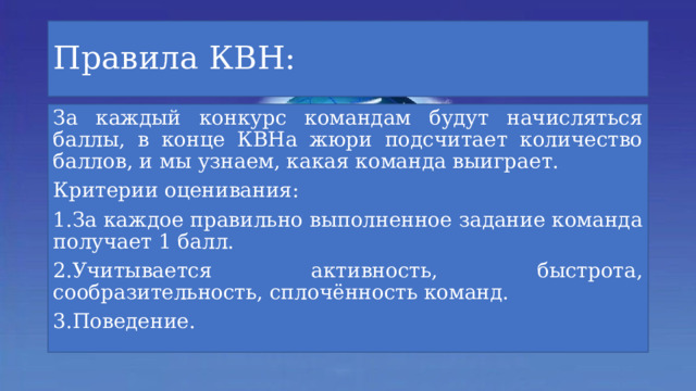 Правила КВН: За каждый конкурс командам будут начисляться баллы, в конце КВНа жюри подсчитает количество баллов, и мы узнаем, какая команда выиграет. Критерии оценивания: 1.За каждое правильно выполненное задание команда получает 1 балл. 2.Учитывается активность, быстрота, сообразительность, сплочённость команд. 3.Поведение. 