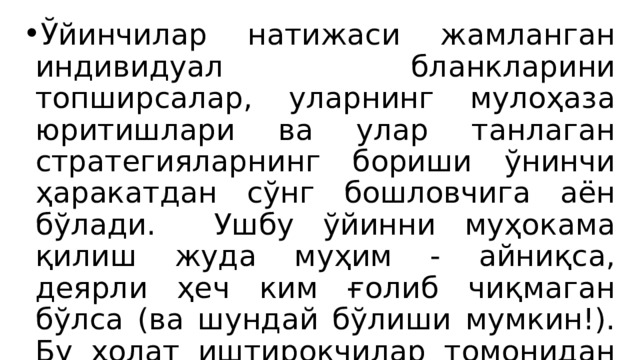 Ўйинчилар натижаси жамланган индивидуал бланкларини топширсалар, уларнинг мулоҳаза юритишлари ва улар танлаган стратегияларнинг бориши ўнинчи ҳаракатдан сўнг бошловчига аён бўлади. Ушбу ўйинни муҳокама қилиш жуда муҳим - айниқса, деярли ҳеч ким ғолиб чиқмаган бўлса (ва шундай бўлиши мумкин!). Бу ҳолат иштирокчилар томонидан танланган стратегия нотўғри эканлигини кўрсатади. 