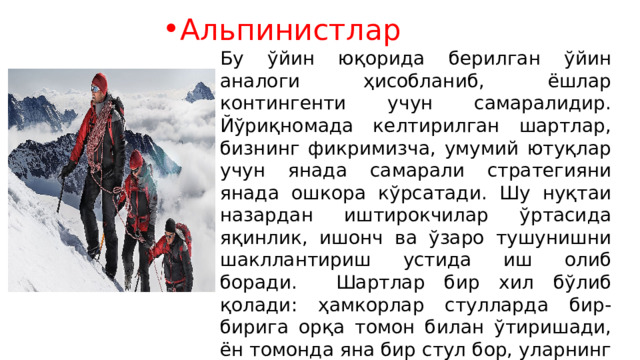 Альпинистлар Бу ўйин юқорида берилган ўйин аналоги ҳисобланиб, ёшлар контингенти учун самаралидир. Йўриқномада келтирилган шартлар, бизнинг фикримизча, умумий ютуқлар учун янада самарали стратегияни янада ошкора кўрсатади. Шу нуқтаи назардан иштирокчилар ўртасида яқинлик, ишонч ва ўзаро тушунишни шакллантириш устида иш олиб боради. Шартлар бир хил бўлиб қолади: ҳамкорлар стулларда бир-бирига орқа томон билан ўтиришади, ён томонда яна бир стул бор, уларнинг ҳар бири ўнта кўк ва ўнта оқ карточкага эга ва индивидуал натижаларга эга бланк (бланклар юқорида кўрсатилганлар билан бир хил). 