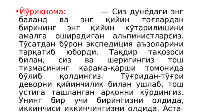 Йўриқнома: — Сиз дунёдаги энг баланд ва энг қийин тоғлардан бирининг энг қийин кўтарилишини амалга оширадиган альпинистларсиз. Тўсатдан бўрон экспедиция аъзоларини тарқатиб юборди. Тақдир тақозоси билан, сиз ва шеригингиз тош тизмасининг қарама-қарши томонида бўлиб қолдингиз. Тўғридан-тўғри деворни қийинчилик билан ушлаб, тош устига ташланган арқонни кўрдингиз. Унинг бир учи бирингизни олдида, иккинчиси иккинчингизни олдида. Аста-секин деворга кўтарилиш орқали чиқиб кетишингиз мумкин, аммо бу узоқ ва қийин. 