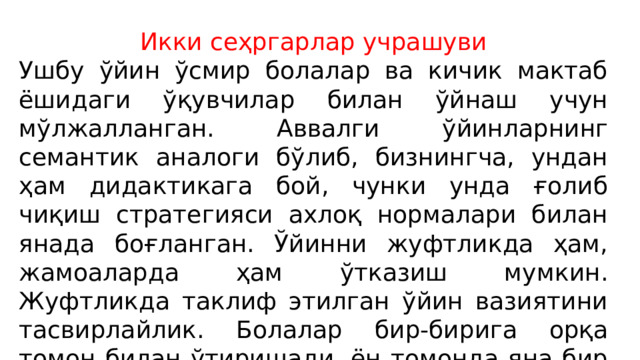 Икки сеҳргарлар учрашуви Ушбу ўйин ўсмир болалар ва кичик мактаб ёшидаги ўқувчилар билан ўйнаш учун мўлжалланган. Аввалги ўйинларнинг семантик аналоги бўлиб, бизнингча, ундан ҳам дидактикага бой, чунки унда ғолиб чиқиш стратегияси ахлоқ нормалари билан янада боғланган. Ўйинни жуфтликда ҳам, жамоаларда ҳам ўтказиш мумкин. Жуфтликда таклиф этилган ўйин вазиятини тасвирлайлик. Болалар бир-бирига орқа томон билан ўтиришади, ён томонда яна бир стул бор, уларнинг ҳар бири ўнта кўк ва ўнта оқ карточкага эга ва индивидуал натижаларга эга бланк (бланклар юқорида кўрсатилганлар билан бир хил). 